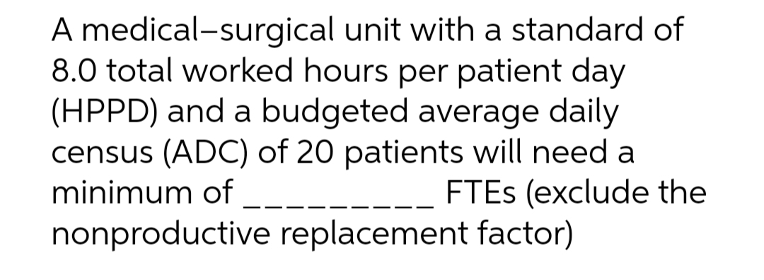 A medical-surgical
unit with a standard of
8.0 total worked hours per patient day
(HPPD) and a budgeted average daily
census (ADC) of 20 patients will need a
minimum of
FTES (exclude the
nonproductive replacement factor)