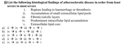 (1) List the following histological findings of atherosclerotic disease in order from least
severe to most severe
i.
11.
Rupture leading to haemorrhage or thrombosis
Accumulation of small extracellular lipid pools
Fibrotic/calcific layers
V.
iv. Predominant intracellular lipid accumulation
Extracellular lipid core
vi
b) iv
iv →ii → v→ iii → i
viiiiii
→iviii
c)
iv
d) iiiviii vi
e) iviiiii vi