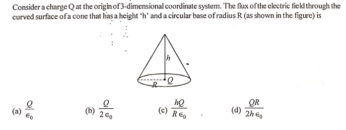 Consider a charge Q at the origin of 3-dimensional coordinate system. The flux ofthe electric field through the
curved surface of a cone that has a height 'h’ and a circular base of radius R (as shown in the figure) is
QR
(c) REo
(d)
2h Eo
(b) 2E0
(a)
