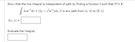 Show that the line integral is independent of path by finding a function f such that Vf = F.
2xe Ydx + (2y - xe")dy, C is any path from (1, 0) to (5, 1)
F(x, y) =
Evaluate the integral.
