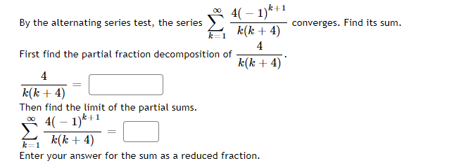 4( – 1)*+1
A k(k + 4)
By the alternating series test, the series
converges. Find its sum.
4
First find the partial fraction decomposition of
k(k + 4)
4
k(k + 4)
Then find the limit of the partial sums.
* 4( – 1)*+1
k(k + 4)
k=1
Enter your answer for the sum as a reduced fraction.
