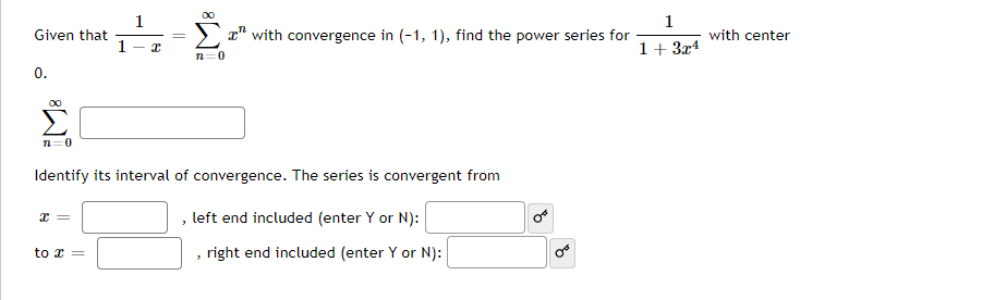 1
1
x" with convergence in (-1, 1), find the power series for
Given that
1
with center
1+ 3x4
n=0
0.
n=0
Identify its interval of convergence. The series is convergent from
left end included (enter Y or N):
to x =
right end included (enter Y or N):
of
||

