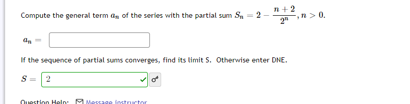 n + 2
2-
Compute the general term an of the series with the partial sum Sn
-,n > 0.
2"
an
If the sequence of partial sums converges, find its limit S. Otherwise enter DNE.
S:
2
Question Help:
M Message instructor
