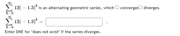 12( – 1.3)*
is an alternating geometric series, which O convergeso diverges.
00
12( – 1.3)*
k=0
Enter DNE for "does not exist" if the series diverges.
