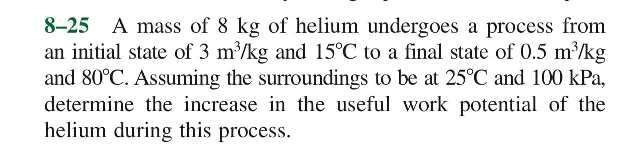 8-25 A mass of 8 kg of helium undergoes a process from
an initial state of 3 m/kg and 15°C to a final state of 0.5 m/kg
and 80°C. Assuming the surroundings to be at 25°C and 100 kPa,
determine the increase in the useful work potential of the
helium during this process.
