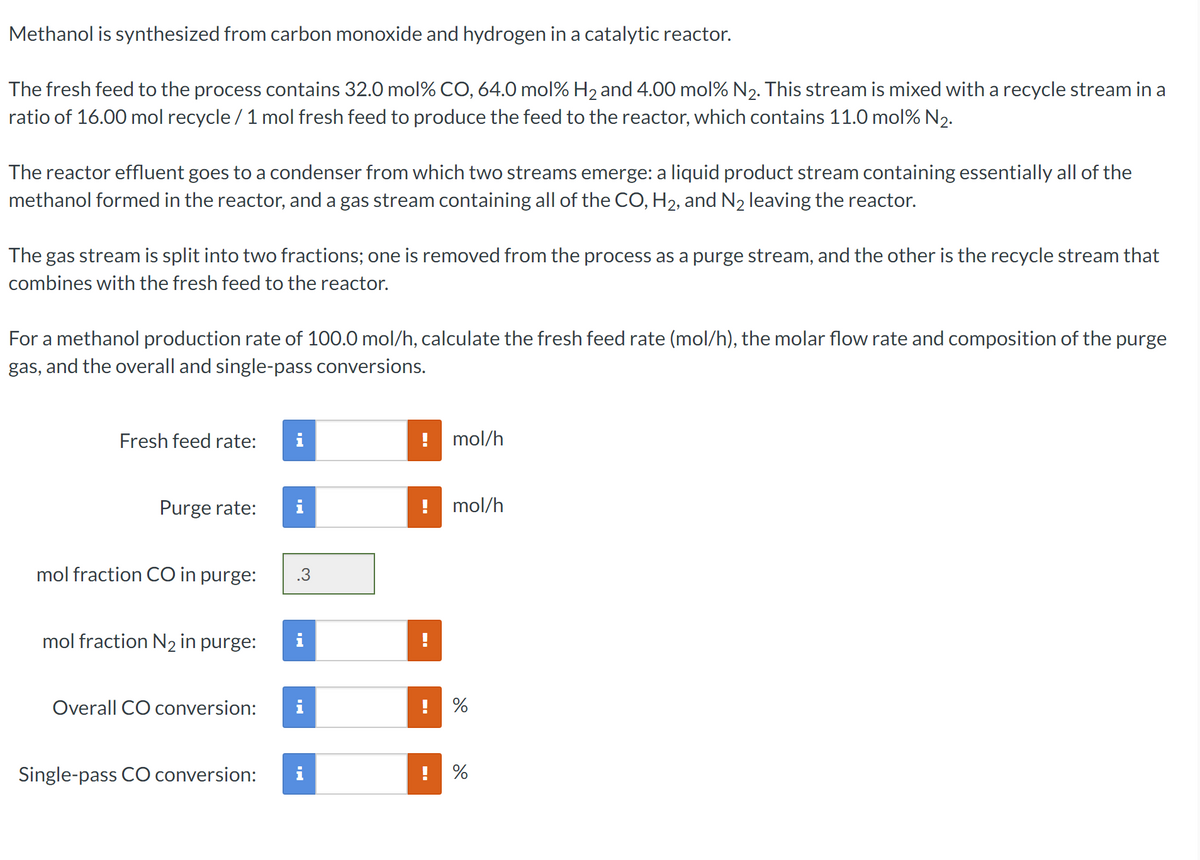 Methanol is synthesized from carbon monoxide and hydrogen in a catalytic reactor.
The fresh feed to the process contains 32.0 mol% CO, 64.0 mol% H₂ and 4.00 mol% N₂. This stream is mixed with a recycle stream in a
ratio of 16.00 mol recycle / 1 mol fresh feed to produce the feed to the reactor, which contains 11.0 mol% N₂.
The reactor effluent goes to a condenser from which two streams emerge: a liquid product stream containing essentially all of the
methanol formed in the reactor, and a gas stream containing all of the CO, H₂, and N₂ leaving the reactor.
The gas stream is split into two fractions; one is removed from the process as a purge stream, and the other is the recycle stream that
combines with the fresh feed to the reactor.
For a methanol production rate of 100.0 mol/h, calculate the fresh feed rate (mol/h), the molar flow rate and composition of the purge
gas, and the overall and single-pass conversions.
Fresh feed rate:
Purge rate: i
mol fraction CO in purge:
mol fraction N₂ in purge:
Overall CO conversion:
Single-pass CO conversion:
!
mol/h
mol/h
%
%