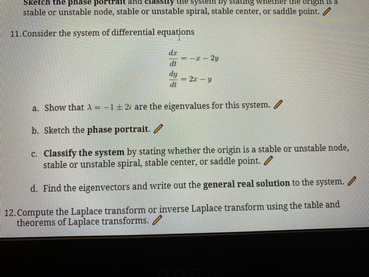 Sketch the phase portr
classiry
system by Stating
origin is a
stable or unstable node, stable or unstable spiral, stable center, or saddle point.
11. Consider the system of differential equations
dr
=-I-2y
dt
dy
- 2.r - y
dt
a. Show that A = -1±2i are the eigenvalues for this system. /
%3D
b. Sketch the phase portrait.
c. Classify the system by stating whether the origin is a stable or unstable node,
stable or unstable spiral, stable center, or saddle point. /
d. Find the eigenvectors and write out the general real solution to the system.
12. Compute the Laplace transform or inverse Laplace transform using the table and
theorems of Laplace transforms. /
