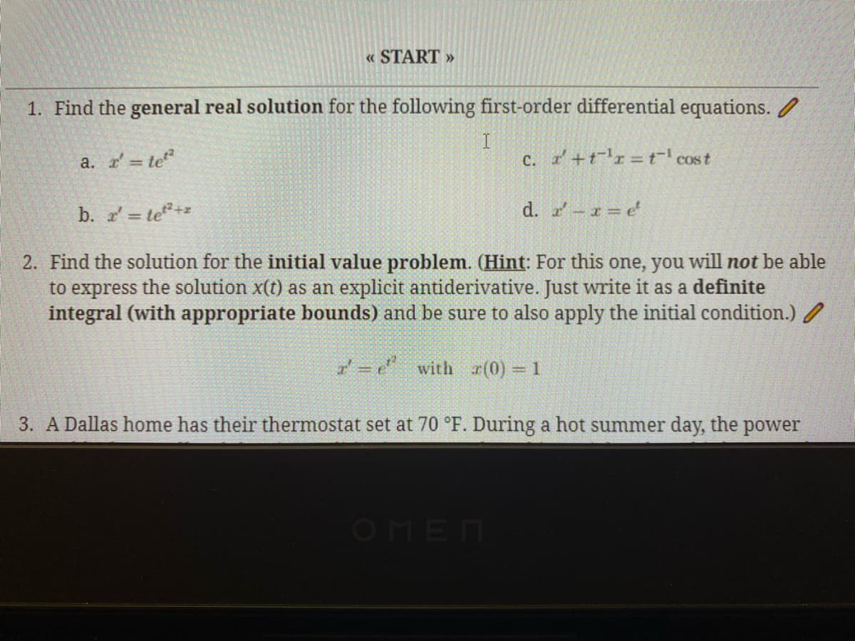 « START »
1. Find the general real solution for the following first-order differential equations. /
I
c. +tr=t cost
a. te
b. = te+
d. -1= e
2. Find the solution for the initial value problem. (Hint: For this one, you will not be able
to express the solution x(t) as an explicit antiderivative. Just write it as a definite
integral (with appropriate bounds) and be sure to also apply the initial condition.)
' = e with r(0) = 1
3. A Dallas home has their thermostat set at 70 °F. During a hot summer day, the power
OMEN
