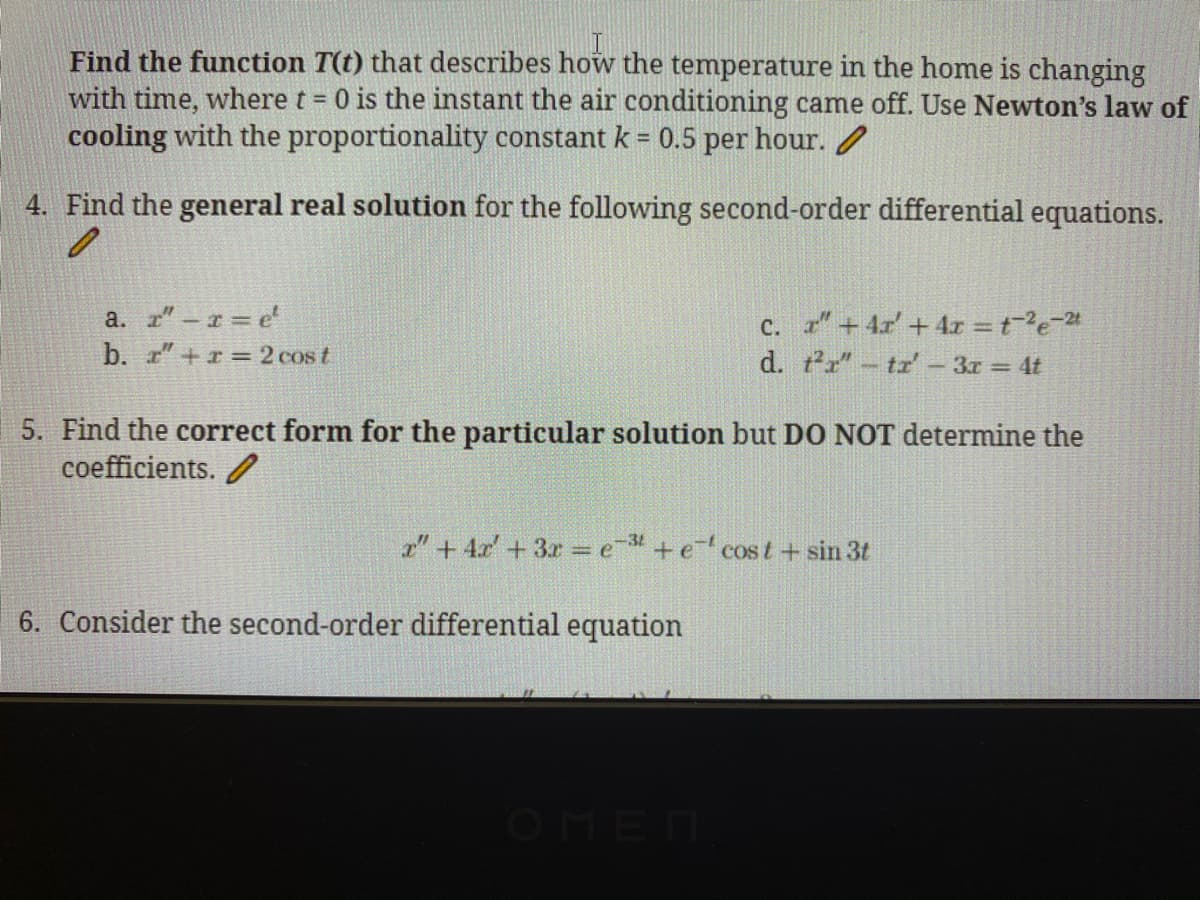 Find the function T(t) that describes how the temperature in the home is changing
with time, where t 0 is the instant the air conditioning came off. Use Newton's law of
cooling with the proportionality constant k = 0.5 per hour. /
4. Find the general real solution for the following second-order differential equations.
a. z"-r e
b. r"+r =2 cos t
c. "+ 4r' +4r = te-24
d. tr"-tr'- 3r = 4t
5. Find the correct form for the particular solution but DO NOT determine the
coefficients. /
a" + 4r' + 3r = e +e cost+ sin 3t
6. Consider the second-order differential equation
OMEN
