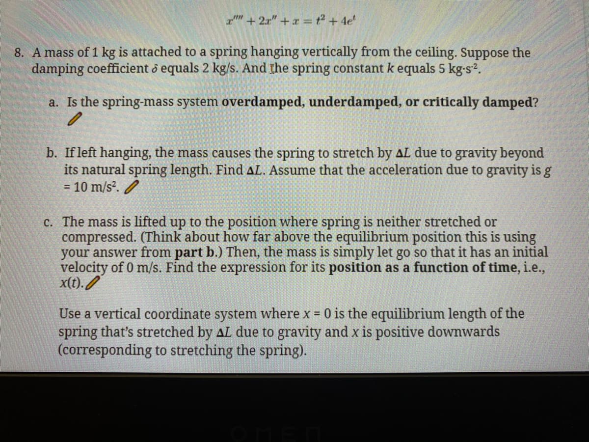 am + 2r" + x = ² + 4e'
8. A mass of 1 kg is attached to a spring hanging vertically from the ceiling. Suppose the
damping coefficient o equals 2 kg/s. And the spring constant k equals 5 kg-s?.
a. Is the spring-mass system overdamped, underdamped, or critically damped?
b. If left hanging, the mass causes the spring to stretch by AL due to gravity beyond
its natural spring length. Find AL. Assume that the acceleration due to gravity is g
= 10 m/s. /
c. The mass is lifted up to the position where spring is neither stretched or
compressed. (Think about how far above the equilibrium position this is using
your answer from part b.) Then, the mass is simply let go so that it has an initial
velocity of 0 m/s. Find the expression for its position as a function of time, i.e.,
x(t). /
Use a vertical coordinate system where x = 0 is the equilibrium length of the
spring that's stretched by AL due to gravity and x is positive downwards
(corresponding to stretching the spring).
%3D
