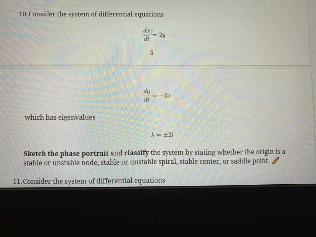 10. Consider the system of differential equations
2y
dt
dy
= -2r
dt
which has eigenvalues
入=+2i
Sketch the phase portrait and classify the system by stating whether the origin is a
stable or unstable node, stable or unstable spiral, stable center, or saddle point. /
11. Consider the system of differential equations
OHEN
