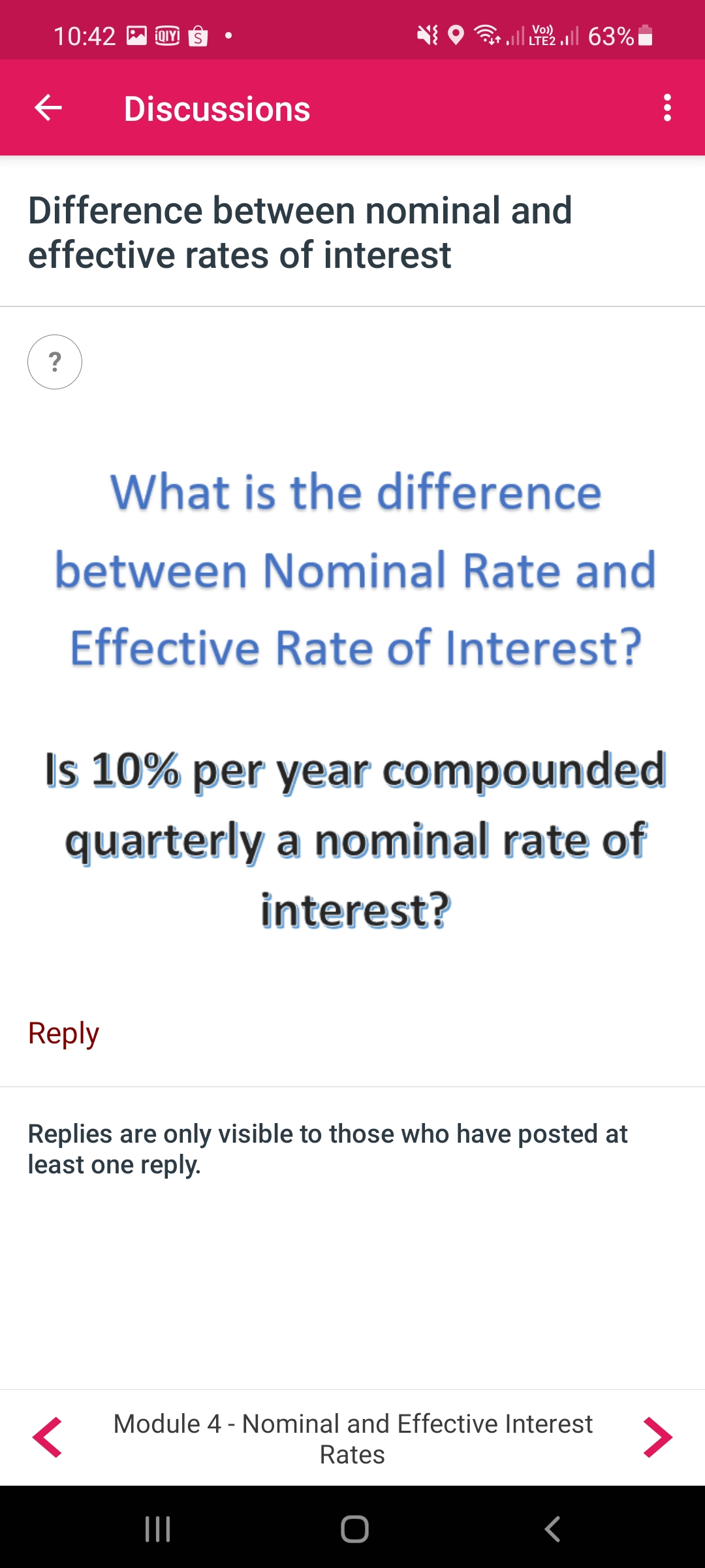 10:42
İQIY
we.l il, 63% iז
Vo)
LTE2
Discussions
Difference between nominal and
effective rates of interest
?
What is the difference
between Nominal Rate and
Effective Rate of Interest?
Is 10% per year compounded
quarterly a nominal rate of
interest?
Reply
Replies are only visible to those who have posted at
least one reply.
Module 4 - Nominal and Effective Interest
<>
Rates
