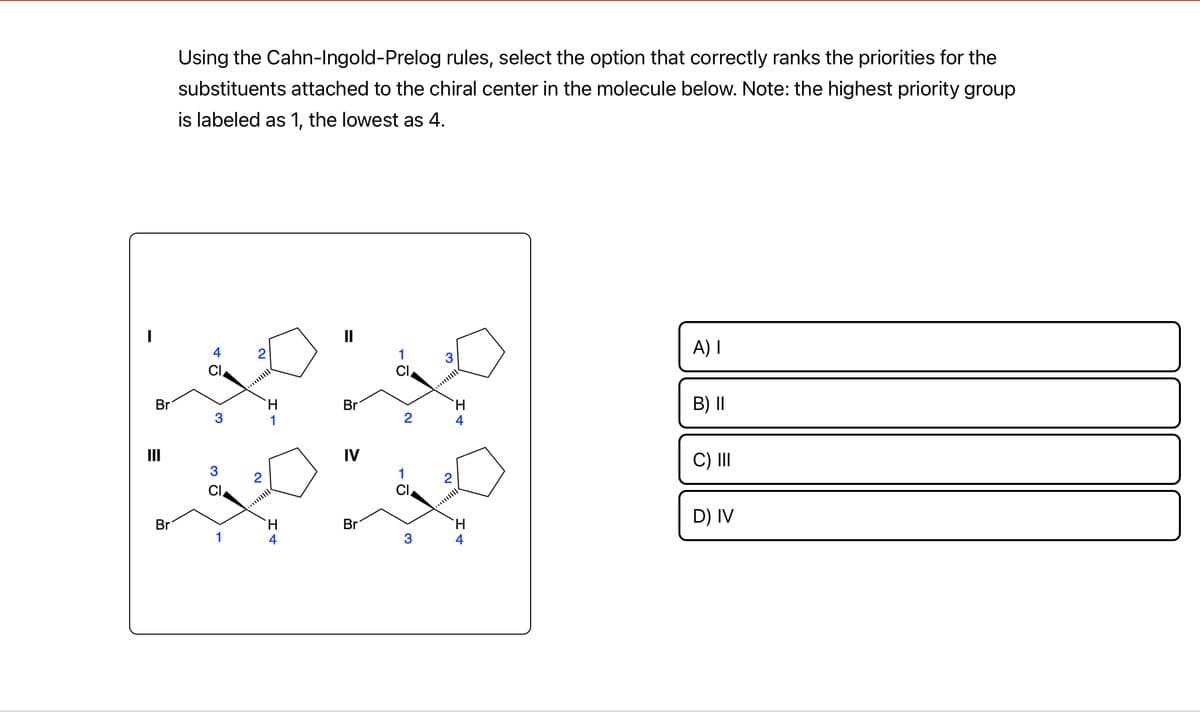 Br
=
III
Br
Using the Cahn-Ingold-Prelog rules, select the option that correctly ranks the priorities for the
substituents attached to the chiral center in the molecule below. Note: the highest priority group
is labeled as 1, the lowest as 4.
3
3G
1
N
1
H
Br
IV
Br
1
2
01
3
3
N
H
4
`H
4
A) I
B) II
C) III
D) IV