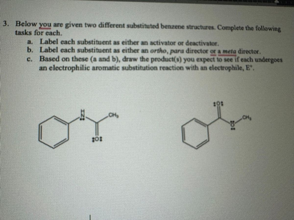 3. Below you are given two different substituted benzene structures. Complete the following
tasks for each.
a. Label each substituent as either an activator or deactivator.
b.
c.
Label each substituent as either an ortho, para director or a meta director.
Based on these (a and b), draw the product(s) you expect to see if each undergoes
an electrophilic aromatic substitution reaction with an electrophile, E.
10:
CH₂
101
of