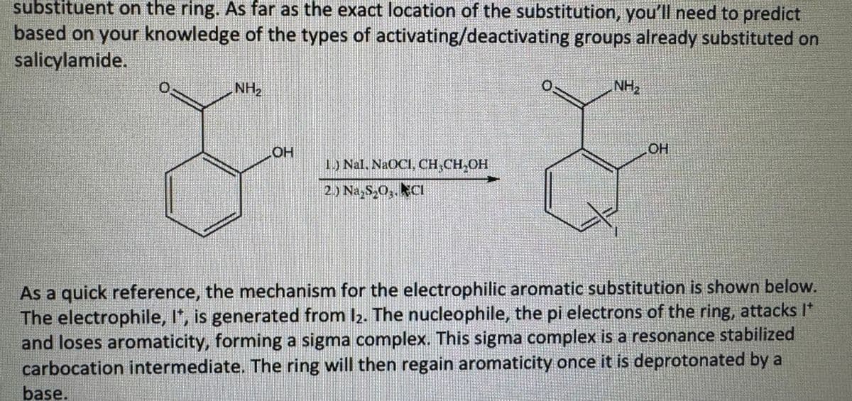 substituent on the ring. As far as the exact location of the substitution, you'll need to predict
based on your knowledge of the types of activating/deactivating groups already substituted on
salicylamide.
NH₂
OH
1.) Nal, NaOCI, CH₂CH₂OH
2.) Na₂S₂O3. CI
NH₂
OH
As a quick reference, the mechanism for the electrophilic aromatic substitution is shown below.
The electrophile, It, is generated from 12. The nucleophile, the pi electrons of the ring, attacks I*
and loses aromaticity, forming a sigma complex. This sigma complex is a resonance stabilized
carbocation intermediate. The ring will then regain aromaticity once it is deprotonated by a
base.