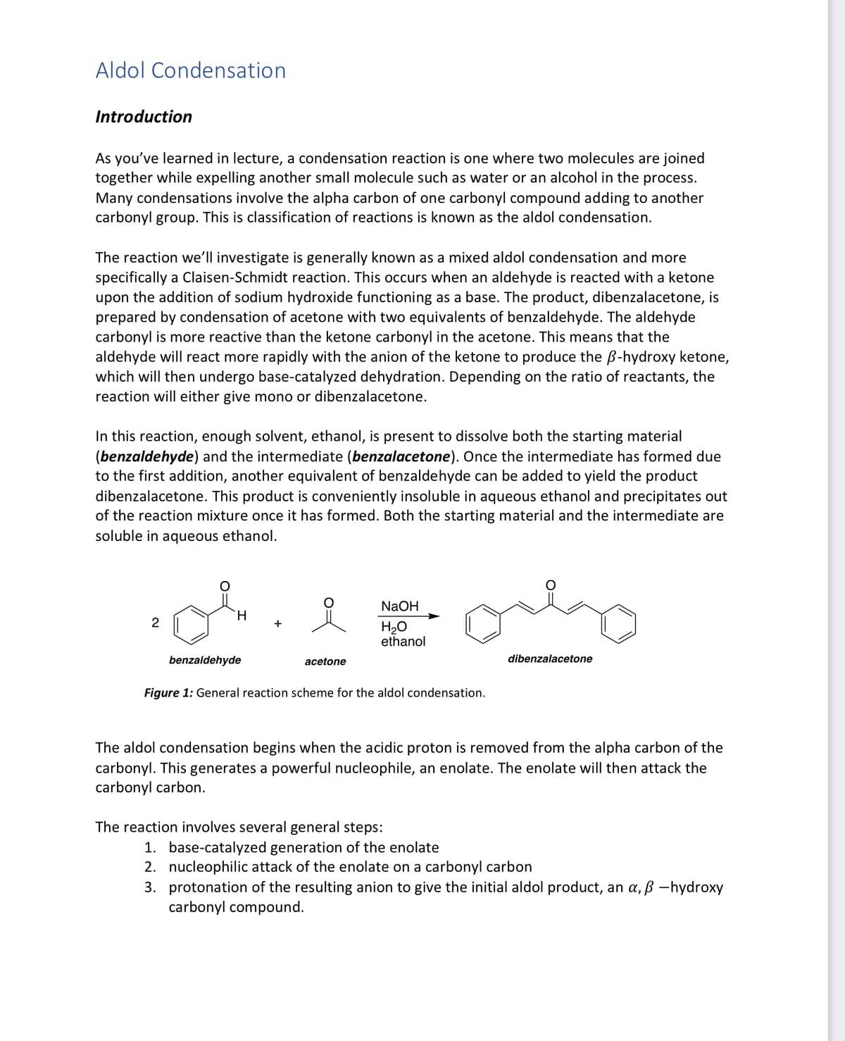 Aldol Condensation
Introduction
As you've learned in lecture, a condensation reaction is one where two molecules are joined
together while expelling another small molecule such as water or an alcohol in the process.
Many condensations involve the alpha carbon of one carbonyl compound adding to another
carbonyl group. This is classification of reactions is known as the aldol condensation.
The reaction we'll investigate is generally known as a mixed aldol condensation and more
specifically a Claisen-Schmidt reaction. This occurs when an aldehyde is reacted with a ketone
upon the addition of sodium hydroxide functioning as a base. The product, dibenzalacetone, is
prepared by condensation of acetone with two equivalents of benzaldehyde. The aldehyde
carbonyl is more reactive than the ketone carbonyl in the acetone. This means that the
aldehyde will react more rapidly with the anion of the ketone to produce the ẞ-hydroxy ketone,
which will then undergo base-catalyzed dehydration. Depending on the ratio of reactants, the
reaction will either give mono or dibenzalacetone.
In this reaction, enough solvent, ethanol, is present to dissolve both the starting material
(benzaldehyde) and the intermediate (benzalacetone). Once the intermediate has formed due
to the first addition, another equivalent of benzaldehyde can be added to yield the product
dibenzalacetone. This product is conveniently insoluble in aqueous ethanol and precipitates out
of the reaction mixture once it has formed. Both the starting material and the intermediate are
soluble in aqueous ethanol.
2
H
NaOH
H₂O
ethanol
acetone
benzaldehyde
Figure 1: General reaction scheme for the aldol condensation.
dibenzalacetone
The aldol condensation begins when the acidic proton is removed from the alpha carbon of the
carbonyl. This generates a powerful nucleophile, an enolate. The enolate will then attack the
carbonyl carbon.
The reaction involves several general steps:
1. base-catalyzed generation of the enolate
2. nucleophilic attack of the enolate on a carbonyl carbon
3. protonation of the resulting anion to give the initial aldol product, an α, ß -hydroxy
carbonyl compound.