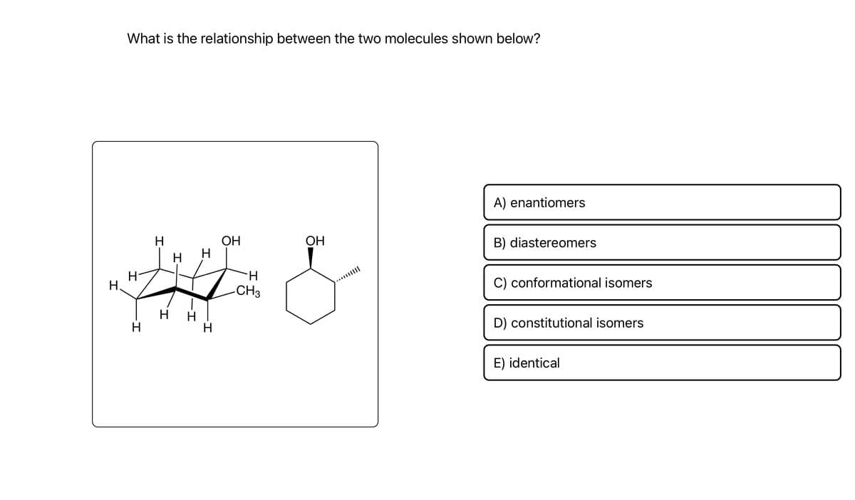 What is the relationship between the two molecules shown below?
OH
Н
OH
Н
H &
H.
н
H
H
H
-CH3
A) enantiomers
B) diastereomers
C) conformational isomers
D) constitutional isomers
E) identical