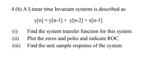 4 (b) A Linear time Invariant systems is described as:
y[n] = y[n-1] + y[n-2] + x[n-1]
(i)
(ii)
(iii)
Find the system transfer function for this system.
Plot the zeros and poles and indicate ROC.
Find the unit sample response of the system.
