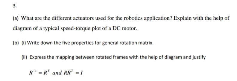 3.
(a) What are the different actuators used for the robotics application? Explain with the help of
diagram of a typical speed-torque plot of a DC motor.
(b) (i) Write down the five properties for general rotation matrix.
(ii) Express the mapping between rotated frames with the help of diagram and justify
R' = R" and RR" = 1
