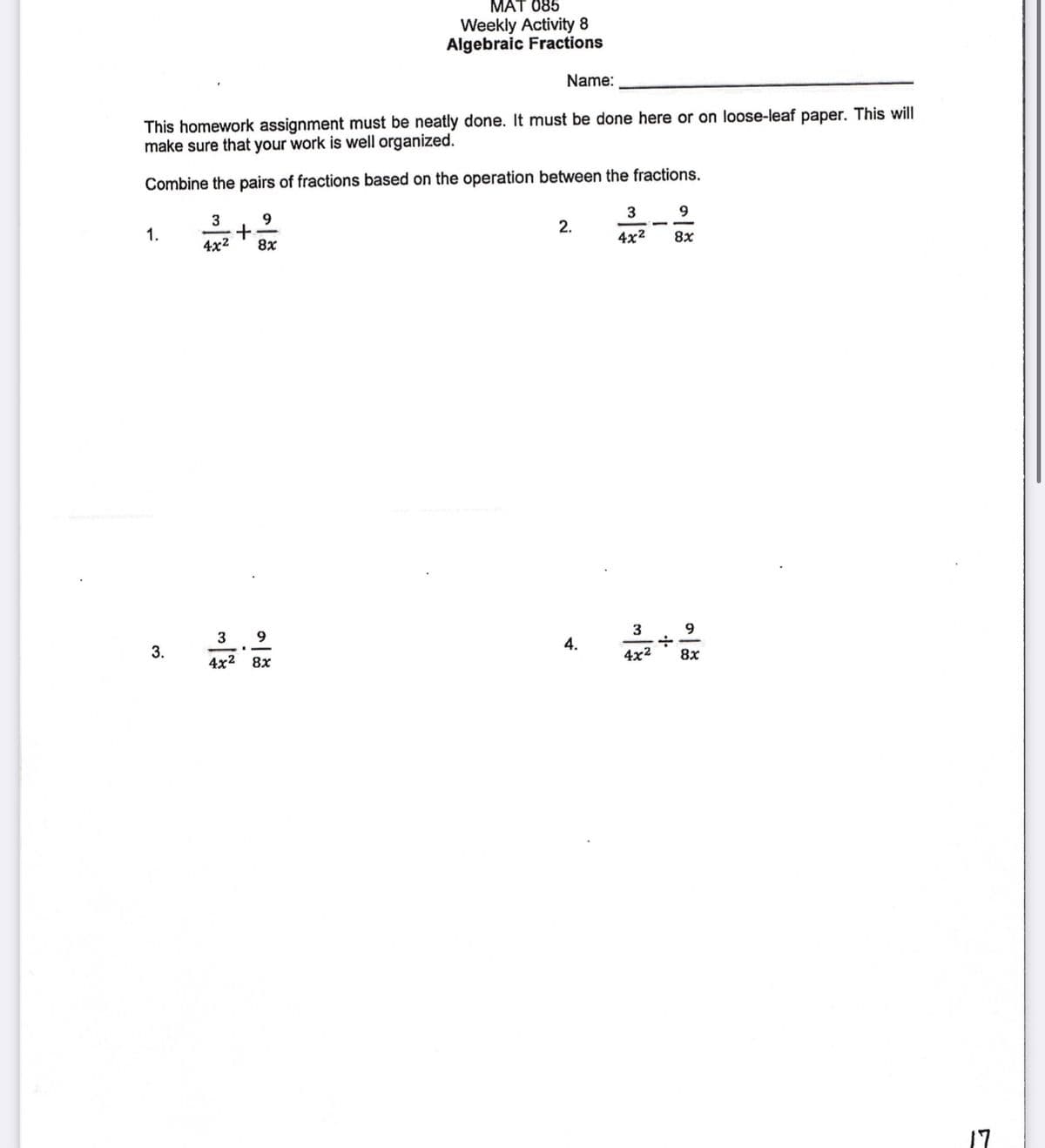 MAT 085
Weekly Activity 8
Algebraic Fractions
Name:
This homework assignment must be neatly done. It must be done here or on loose-leaf paper. This will
make sure that your work is well organized.
Combine the pairs of fractions based on the operation between the fractions.
3
9
3
9
2.
1.
4x2
8x
4x2
8x
3
9.
3
9.
4.
3.
4x2
8x
4x2 8х
17
