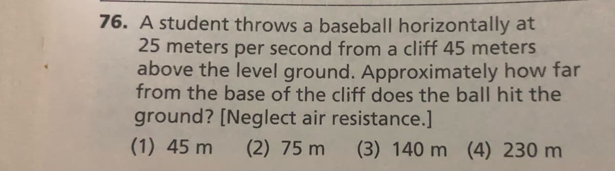 76. A student throws a baseball horizontally at
25 meters per second from a cliff 45 meters
above the level ground. Approximately how far
from the base of the cliff does the ball hit the
ground? [Neglect air resistance.]
(1) 45 m
(2) 75 m
(3) 140 m
(4) 230 m
