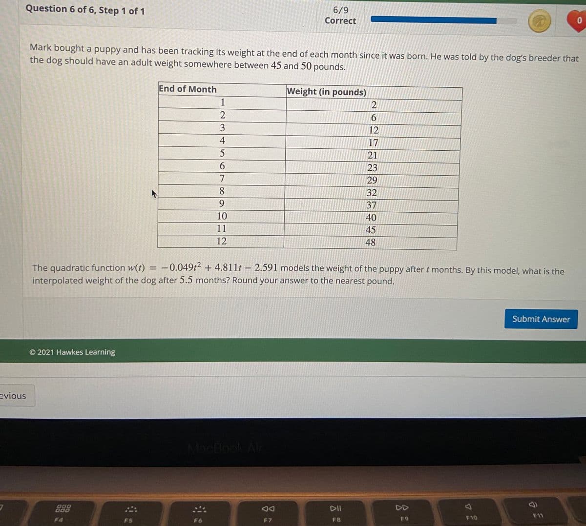 Question 6 of 6, Step 1 of 1
6/9
Correct
01
Mark bought a puppy and has been tracking its weight at the end of each month since it was born. He was told by the dog's breeder that
the dog should have an adult weight somewhere between 45 and 50 pounds.
End of Month
Weight (in pounds)
1
6.
12
4
17
21
9.
23
7
29
8
32
9.
37
10
40
11
45
12
48
The quadratic function w(t) = -0.049t² + 4.811t – 2.591 models the weight of the puppy after t months. By this model, what is the
interpolated weight of the dog after 5.5 months? Round your answer to the nearest pound.
Submit Answer
© 2021 Hawkes Learning
evious
MacBook Alr
888
000
000
DII
DD
F11
F4
F5
F6
F7
FB
F9
F10
