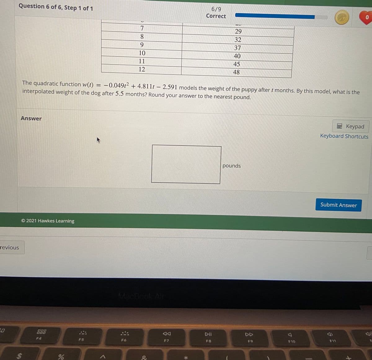 Question 6 of 6, Step 1 of 1
6/9
Correct
7
29
8.
32
9.
37
10
40
11
45
12
48
The quadratic function w(t) = -0.049t² + 4.811t – 2.591 models the weight of the puppy after t months. By this model, what is the
interpolated weight of the dog after 5.5 months? Round your answer to the nearest pound.
Answer
E Keypad
Keyboard Shortcuts
pounds
Submit Answer
© 2021 Hawkes Learning
revious
MacBook Al
20
000
000
DII
DD
F4
F5
F6
F7
F8
F9
F10
F11
%24
&
