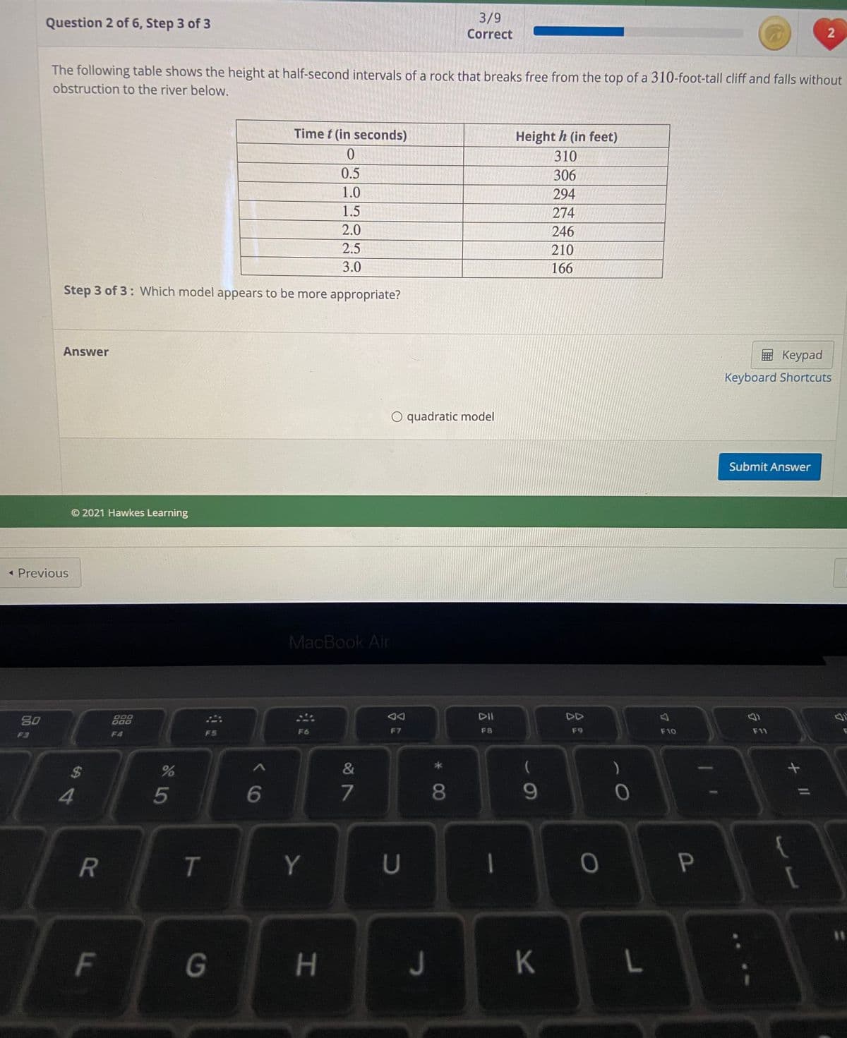 Question 2 of 6, Step 3 of 3
3/9
Correct
The following table shows the height at half-second intervals of a rock that breaks free from the top of a 310-foot-tall cliff and falls without
obstruction to the river below.
Time t (in seconds)
Height h (in feet)
310
0.5
306
1.0
294
1.5
274
2.0
246
2.5
210
3.0
166
Step 3 of 3: Which model appears to be more appropriate?
Answer
E Keypad
Keyboard Shortcuts
O quadratic model
Submit Answer
© 2021 Hawkes Learning
« Previous
MacBook Air
DII
DD
80
000
F4
FS
F6
F7
F8
F9
F10
F11
F3
%24
&
)
4
5
6
7
08
9.
T
Y
U
|
F
G
H.
J
21
K
* CO
