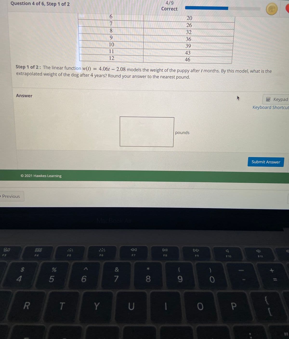 4/9
Question 4 of 6, Step 1 of 2
Correct
6.
20
7
26
8.
32
9.
36
10
39
11
43
12
46
Step 1 of 2: The linear function w(t) = 4.06t – 2.08 models the weight of the puppy after t months. By this model, what is the
extrapolated weight of the dog after 4 years? Round your answer to the nearest pound.
Answer
E Keypad
Keyboard Shortcut
pounds
Submit Answer
© 2021 Hawkes Learning
- Previous
MacBook Air
DII
DD
000
80
F7
F8
F9
F10
F1
F3
F4
F5
F6
&
)
%24
4
5
7
Y
* C0
T
R
