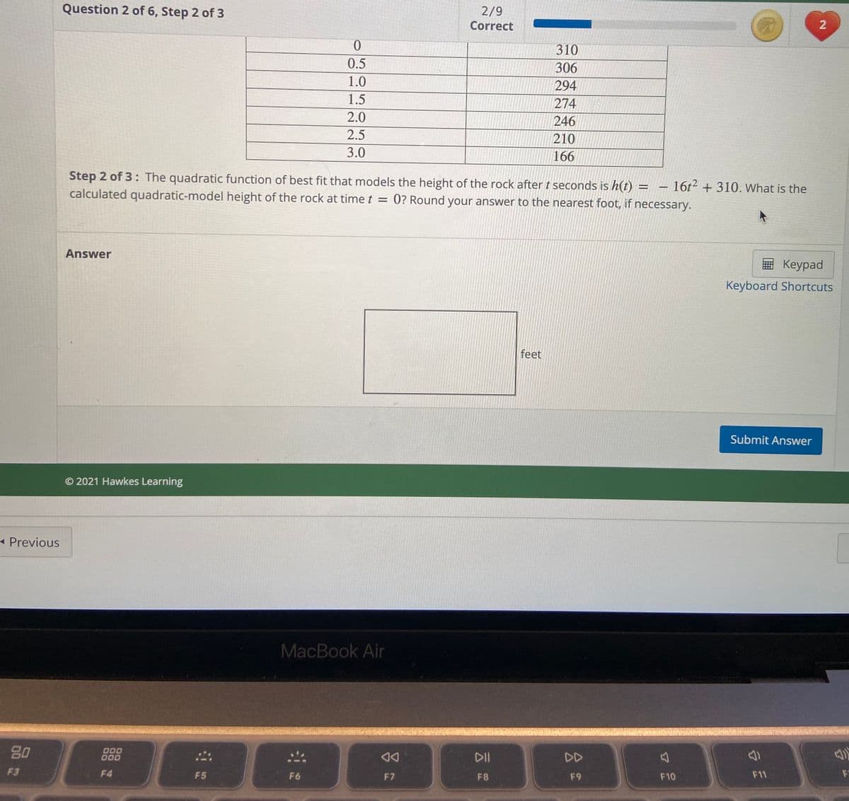 Question 2 of 6, Step 2 of 3
2/9
Correct
310
0.5
306
1.0
294
1.5
274
2.0
246
2.5
210
3.0
166
Step 2 of 3: The quadratic function of best fit that models the height of the rock aftert seconds is h(t) = - 16t² + 310. What is the
calculated quadratic-model height of the rock at time t = 0? Round your answer to the nearest foot, if necessary.
Answer
国 Keypad
Keyboard Shortcuts
feet
Submit Answer
© 2021 Hawkes Learning
- Previous
MacBook Air
80
000
000
DII
DD
F3
F4
F5
F6
F7
F8
F9
F10
F11
F
