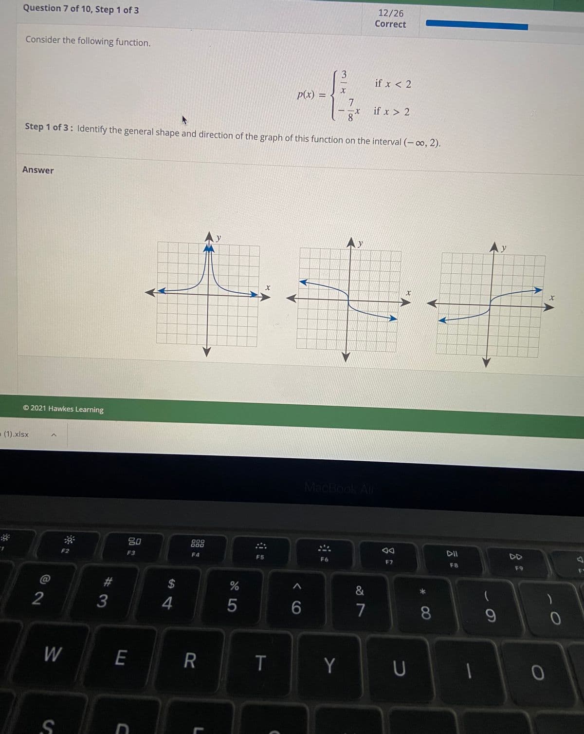 12/26
Question 7 of 10, Step 1 of 3
Correct
Consider the following function.
3.
if x < 2
p(x) =
7
if x > 2
X-
8.
Step 1 of 3: ldentify the general shape and direction of the graph of this function on the interval (– ∞, 2).
Answer
Ay
© 2021 Hawkes Learning
(1).xlsx
MacBook Air
吕0
000
000
DII
DD
F2
F3
F4
F5
F6
F7
F8
F9
F1
2#
$
2
3
5
7
8
9-
W
E
R
Y
U
* 00
T
