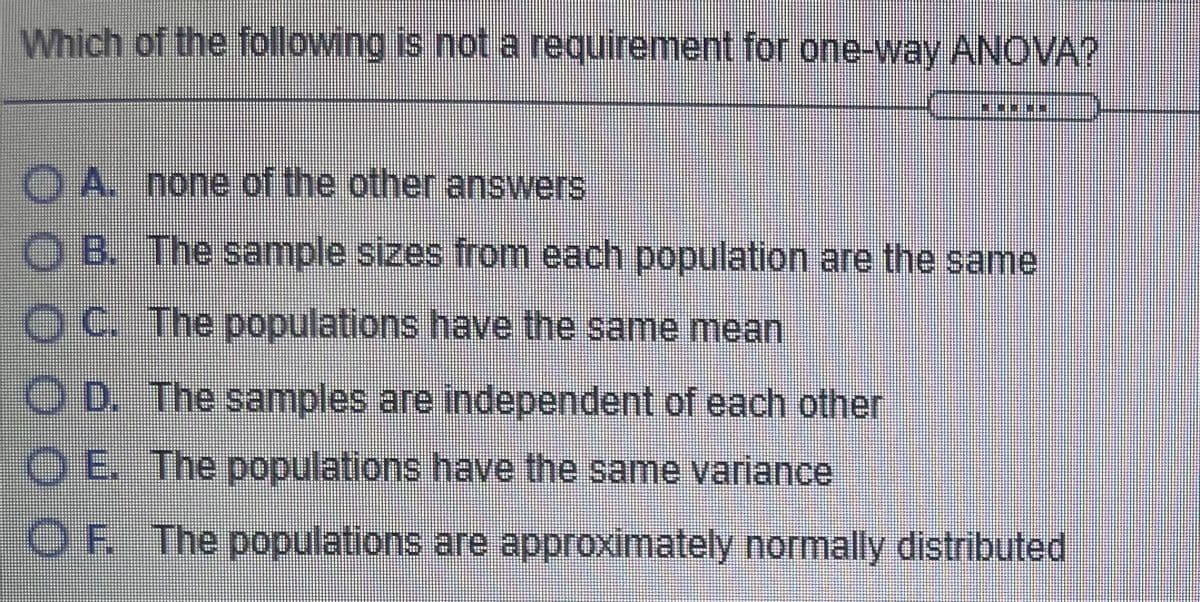Which of the following is not a requirement for one-way ANOVA?
OA. none of the other answers
B. The sample sizes from each population are the same
OC The populations have the same mean
O D. The samples are independent of each other
O E The populations have the same variance
OF The populations are approximately normally distributed
