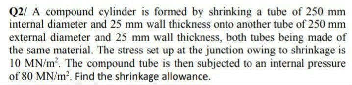 Q2/ A compound cylinder is formed by shrinking a tube of 250 mm
internal diameter and 25 mm wall thickness onto another tube of 250 mm
external diameter and 25 mm wall thickness, both tubes being made of
the same material. The stress set up at the junction owing to shrinkage is
10 MN/m2. The compound tube is then subjected to an internal pressure
of 80 MN/m2. Find the shrinkage allowance.
