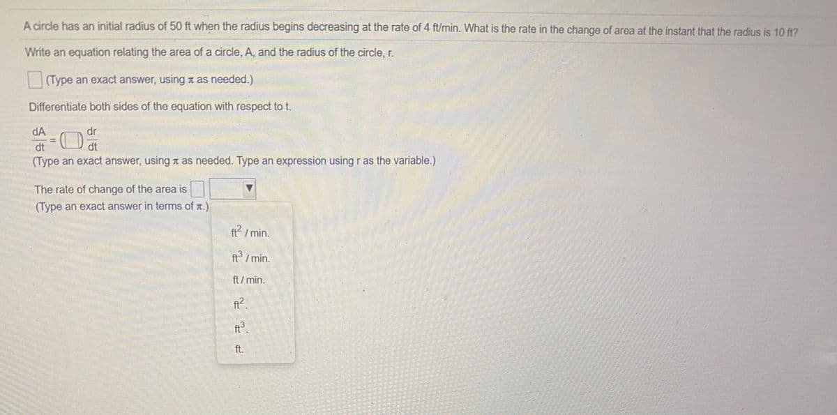 A circle has an initial radius of 50 ft when the radius begins decreasing at the rate of 4 ft/min. What is the rate in the change of area at the instant that the radius is 10 ft?
Write an equation relating the area of a circle, A, and the radius of the circle, r.
|(Type an exact answer, using a as needed.)
Differentiate both sides of the equation with respect to t.
dA
dr
dt
dt
(Type an exact answer, using a as needed. Type an expression using r as the variable.)
The rate of change of the area is
(Type an exact answer in terms of r.)
ft / min.
/min.
ft/min.
fi?.
ft3.
ft.
