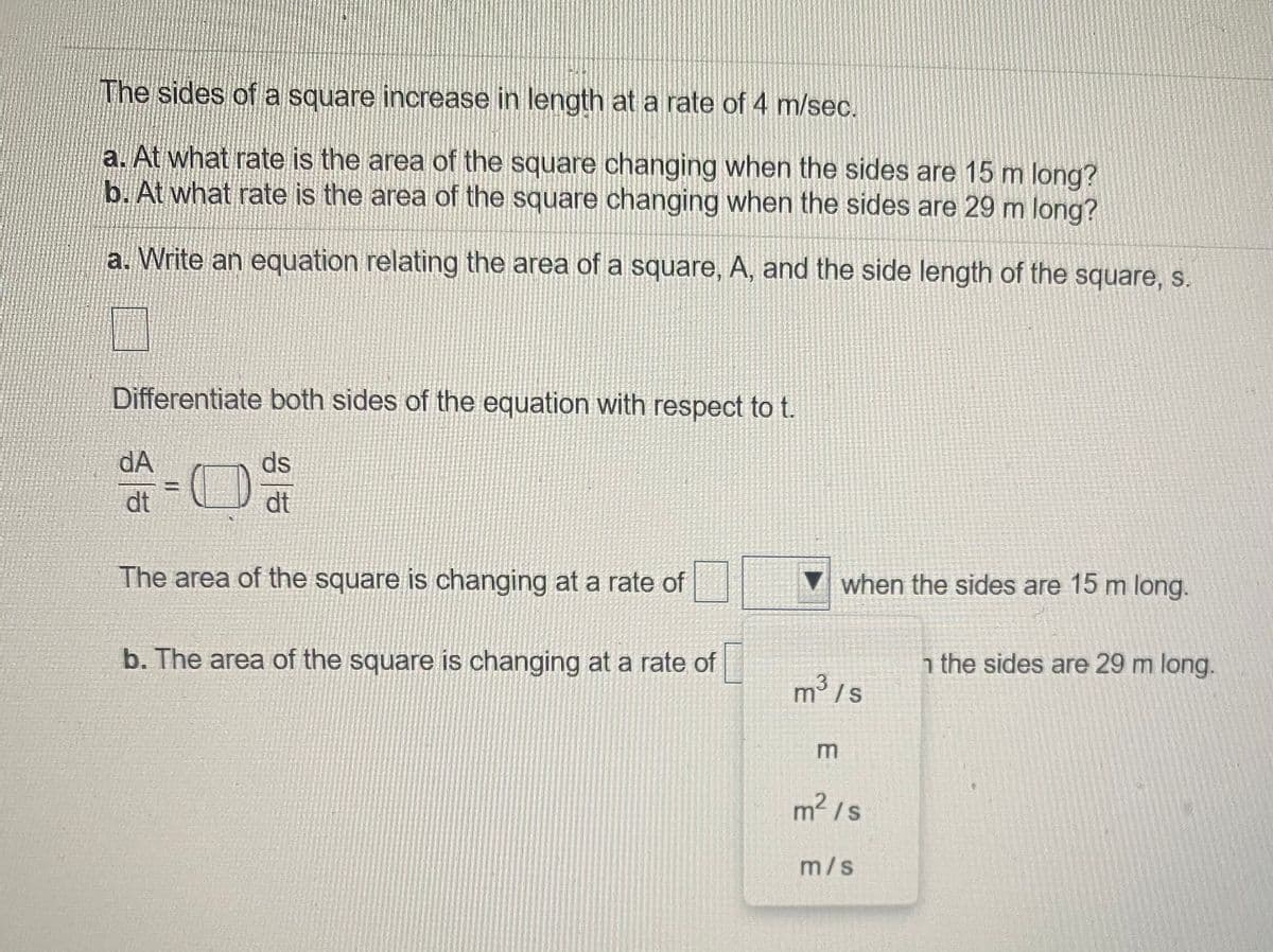 The sides of a square increase in length at a rate of 4 m/sec.
a. At what rate is the area of the square changing when the sides are 15 m long?
b. At what rate is the area of the square changing when the sides are 29 m long?
a. Write an equation relating the area of a square, A, and the side length of the square, S.
Differentiate both sides of the equation with respect to t.
dA
ds
%3D
dt
dt
The area of the square is changing at a rate of
▼ when the sides are 15 m long.
b. The area of the square is changing at a rate of
h the sides are 29 m long.
m°/s
m2 /s
m/s
