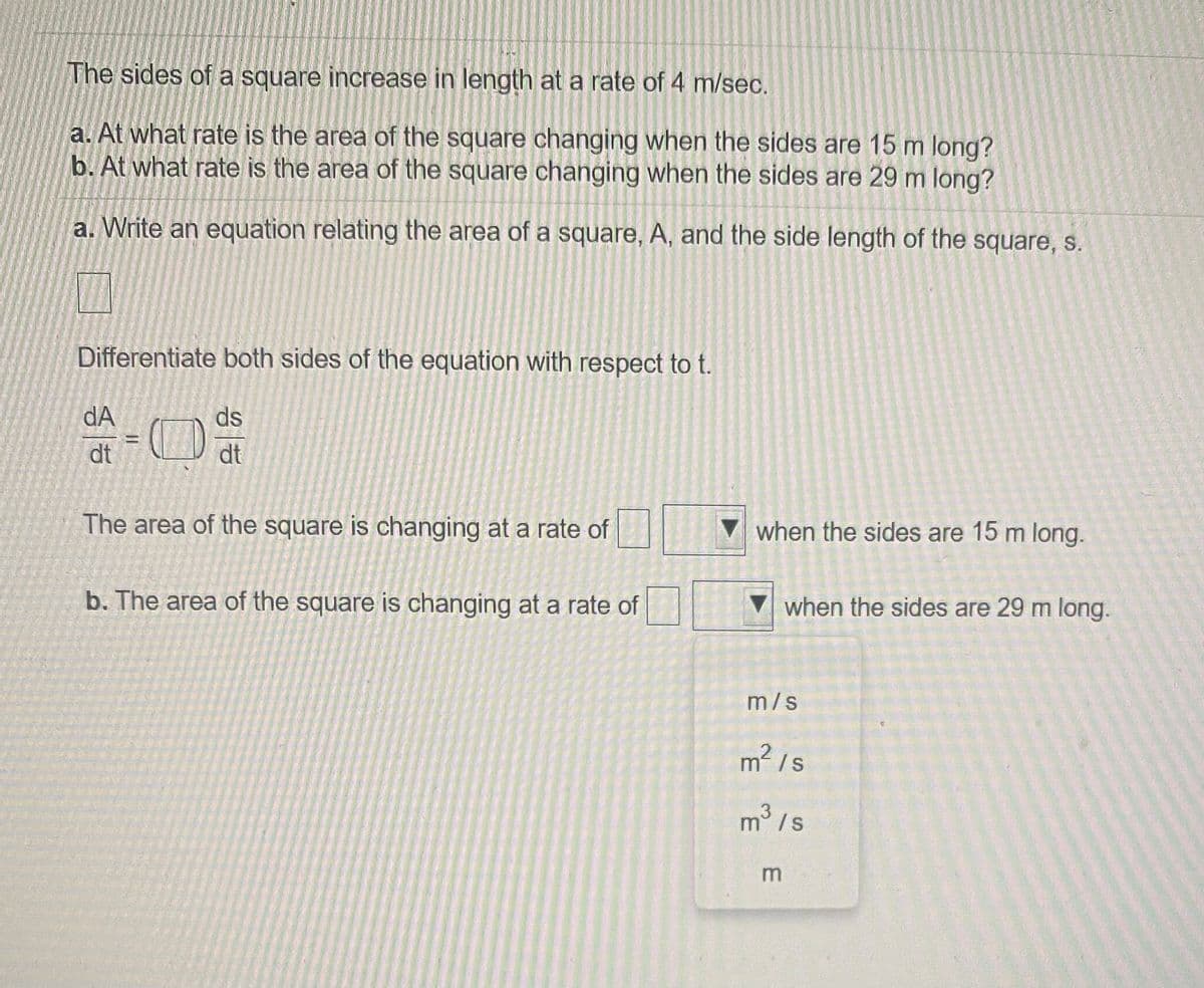 The sides of a square increase in length at a rate of 4 m/sec.
a. At what rate is the area of the square changing when the sides are 15 m long?
b. At what rate is the area of the square changing when the sides are 29 m long?
a. Write an equation relating the area of a square, A, and the side length of the square, s.
Differentiate both sides of the equation with respect to t.
dA
ds
= ()
dt
dt
The area of the square is changing at a rate of
when the sides are 15 m long.
b. The area of the square is changing at a rate of
when the sides are 29 m long.
m/s
m2 /s
m° /s
