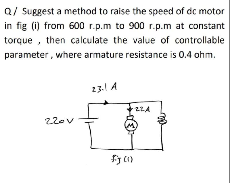 Q/ Suggest a method to raise the speed of dc motor
in fig (i) from 600 r.p.m to 900 r.p.m at constant
torque , then calculate the value of controllable
parameter , where armature resistance is 0.4 ohm.
23.1 A
2ZA
220V
fig (i)
