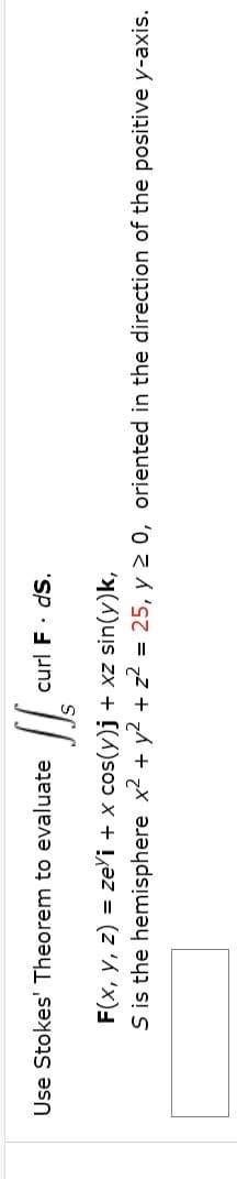 Use Stokes' Theorem to evaluate
curl F. dS.
F(x, y, z) = ze'i + x cos(y)j + xz sin(y)k,
S is the hemisphere x2 + y2 + z? = 25, y 2 0, oriented in the direction of the positive y-axis.
