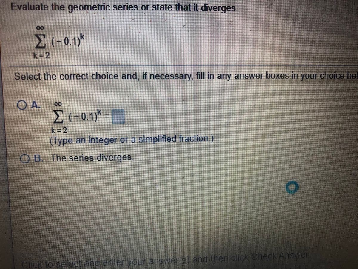 Evaluate the geometric series or state that it diverges.
k-2
Select the correct choice and, if necessary, fill in any answer boxes in your choice bel
O A.
k32
(Type an integer or a simplified fraction.)
O B. The series diverges.
Click to select and enter your answer(S) and then click Check Answer
