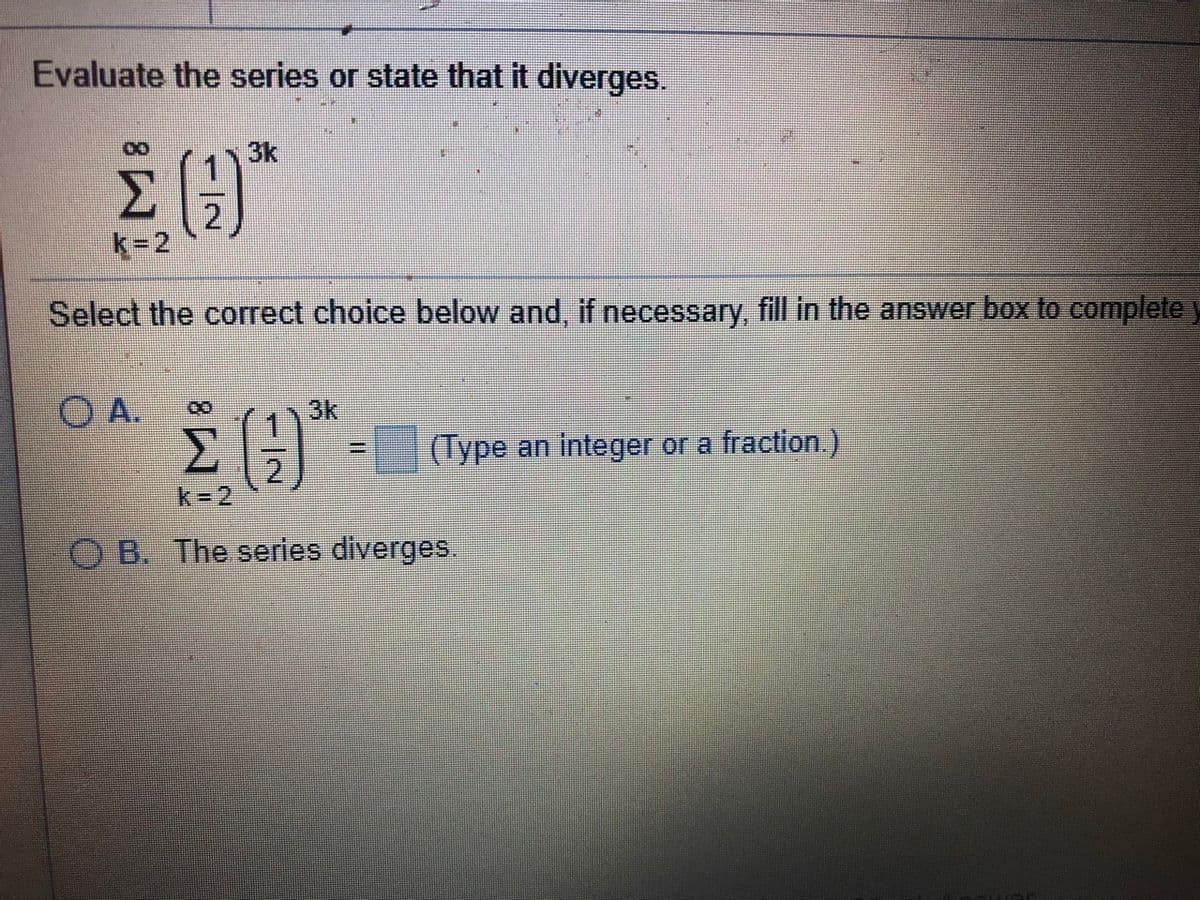 Evaluate the series or state that it diverges.
3k
k=2
Select the correct choice below and, if necessary, fill in the answer box to complete )
3k
(Type an integer or a fraction.)
2.
k-2
B. The series diverges.
