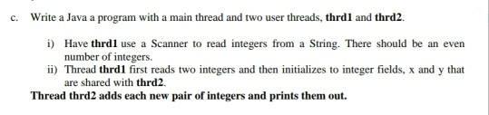 c. Write a Java a program with a main thread and two user threads, thrdl and thrd2.
i) Have thrdl use a Scanner to read integers from a String. There should be an even
number of integers.
ii) Thread thrd1 first reads two integers and then initializes to integer fields, x and y that
are shared with thrd2.
Thread thrd2 adds each new pair of integers and prints them out.
