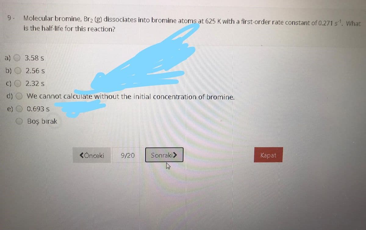 9- Molecular bromine, Br2 (g) dissociates into bromine atoms at 625 K with a first-order rate constant of 0.271 s. What
is the half-life for this reaction?
a)
3.58 s
b)
2.56 s
c)
2.32 s
d)
We cannot calculate without the initial concentration of bromine.
e)
0.693 s
Boş bırak
KÖnceki
9/20
Sonraki>
Карat
