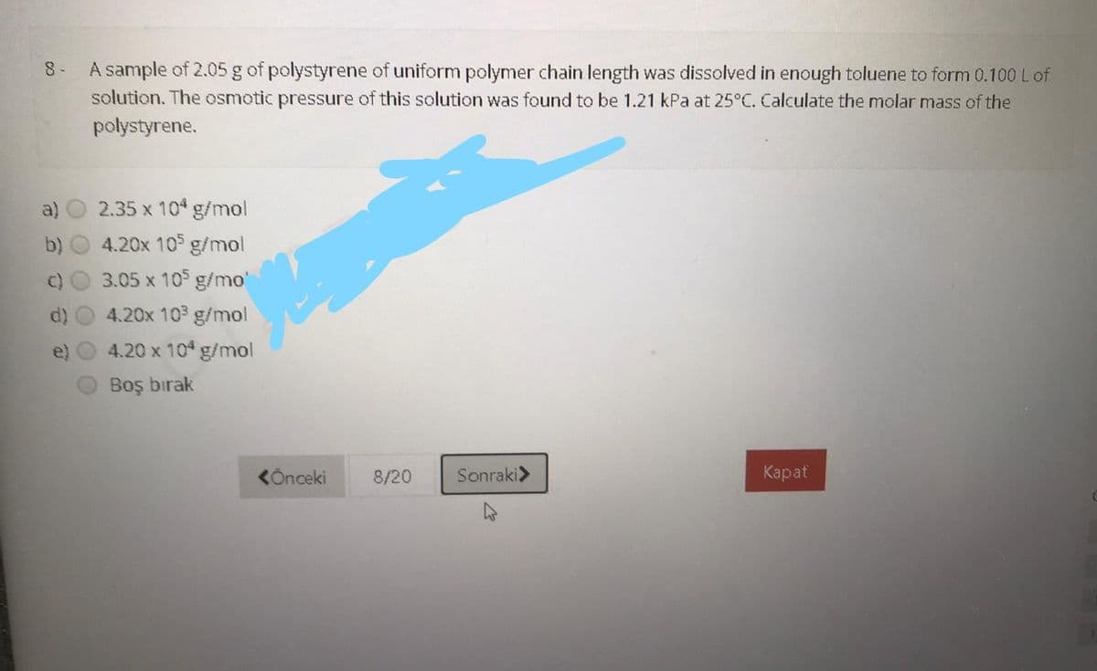 A sample of 2.05 g of polystyrene of uniform polymer chain length was dissolved in enough toluene to form 0.100 L of
solution. The osmotic pressure of this solution was found to be 1.21 kPa at 25°C. Calculate the molar mass of the
polystyrene.
8 -
a)
2.35 x 10 g/mol
b)
4.20x 10 g/mol
3.05 x 10 g/mo
4.20x 103 g/mol
4.20 x 10 g/mol
Boş bırak
KÖnceki
8/20
Sonraki>
Карat
