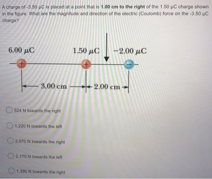 A charge of -3.50 µC is placed at a point that is 1.00 cm to the right of the 1.50 µC charge shown
in the figure. What are the magnitude and direction of the electric (Coulomb) force on the -3.50 µC
charge?
6.00 µC
1.50 µC
-2.00 μC
3.00 cm
+ 2.00 cm
O 524 N towards the right
1,220 N towards the left
O 2,070 N towards the right
O 2,170 N towards the left
1,390 N towards the right
