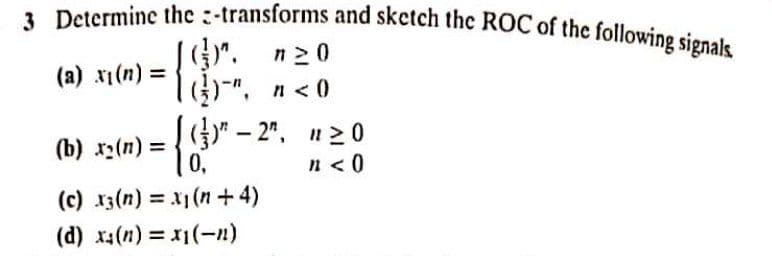 3 Determine the :-transforms and sketch the ROC of the following signals.
)". n20
= (u)lx (8)
G)-",
(a)
x1(n)
n < 0
(b) x2(n) = {)" – 2", n20
0,
%3D
n <0
(c) 13(n) = x1(n+ 4)
%3D
(d) x(n) =-n)
