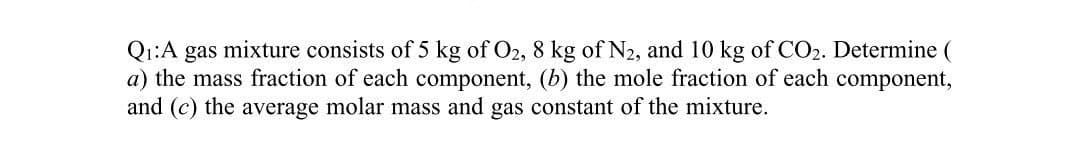 Q1:A gas mixture consists of 5 kg of O2, 8 kg of N2, and 10 kg of CO2. Determine (
a) the mass fraction of each component, (b) the mole fraction of each component,
and (c) the average molar mass and gas constant of the mixture.
