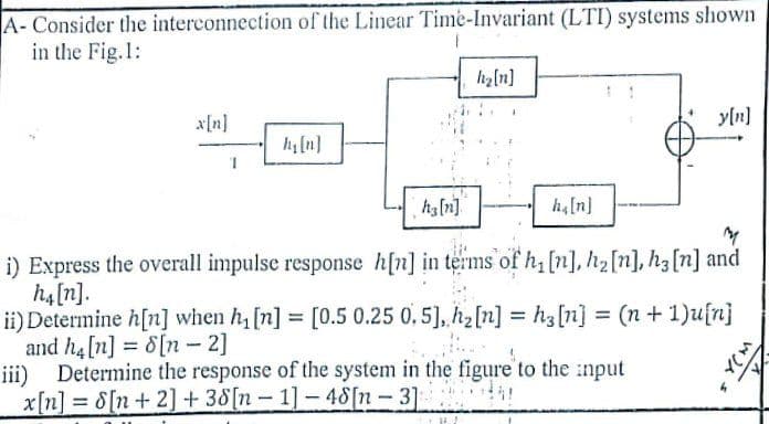 A- Consider the interconnection of the Linear Time-Invariant (LTI) systems shown
in the Fig.1:
hz[n]
x[n]
yln]
h[n]
ha[n]
ha[n]
i) Express the overall impulse response h[n] in terms of h, [n], h2[n], h3[n] and
h4[n].
ii) Determine h[n] when h, [n] = [0.5 0.25 0, 5], h2[n] = h3[n] = (n+ 1)ufn}
and h4 [n] = 8[n- 2]
iii) Determine the response of the system in the figure to the :nput
x[n] = 8[n+ 2] + 38[n- 1]-48[n-3]
%3D
%3D
