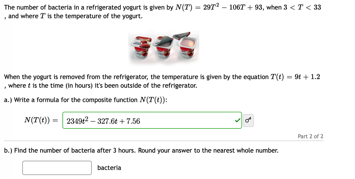 The number of bacteria in a refrigerated yogurt is given by N(T) = 29T2 – 106T + 93, when 3 <T < 33
, and where T is the temperature of the yogurt.
When the yogurt is removed from the refrigerator, the temperature is given by the equation T(t) = 9t + 1.2
where t is the time (in hours) it's been outside of the refrigerator.
a.) Write a formula for the composite function N(T(t)):
N(T(t)) =
2349t2 – 327.6t + 7.56
Part 2 of 2
b.) Find the number of bacteria after 3 hours. Round your answer to the nearest whole number.
bacteria
