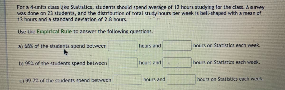 For a 4-units class like Statistics, students should spend average of 12 hours studying for the class. A survey
was done on 23 students, and the distribution of total study hours per week is bell-shaped with a mean of
13 hours and a standard deviation of 2.8 hours.
Use the Empirical Rule to answer the following questions.
a) 68% of the students spend between
hours and
hours on Statistics each week.
b) 95% of the students spend between
hours and
hours on Statistics each week.
c) 99.7% of the students spend between
hours and
hours on Statistics each week.
