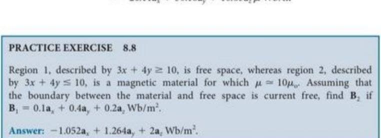 PRACTICE EXERCISE 8.8
Region 1, described by 3x + 4y 2 10, is free space, whereas region 2, described
by 3x + 4y s 10, is a magnetic material for which u
the boundary between the material and free space is current free, find B, if
B, - 0.1a, + 0.4a, + 0.2a, Wb/m.
10 Assuming that
Answer: -1.052a, + 1.264a, + 2a, Wb/m.
